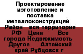 Проектирование,изготовление и поставка металлоконструкций › Район ­ вся территория РФ › Цена ­ 1 - Все города Недвижимость » Другое   . Алтайский край,Рубцовск г.